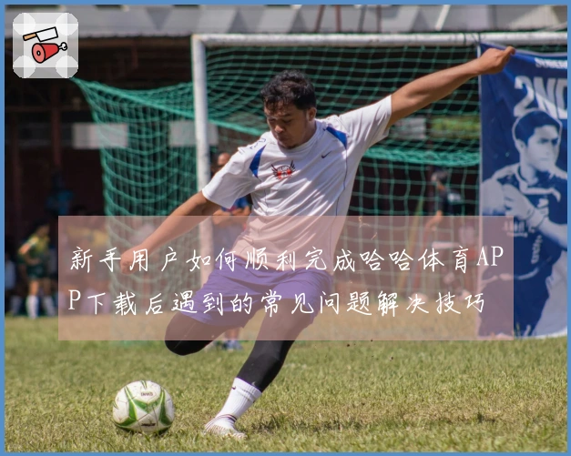 新手用户如何顺利完成哈哈体育APP下载后遇到的常见问题解决技巧