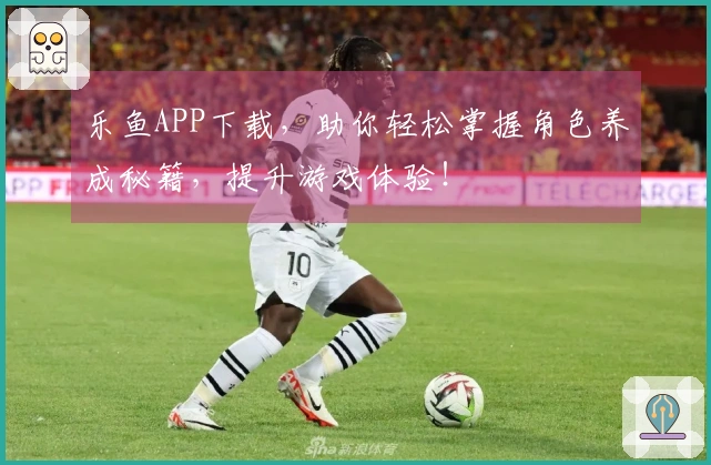 乐鱼APP下载，助你轻松掌握角色养成秘籍，提升游戏体验！