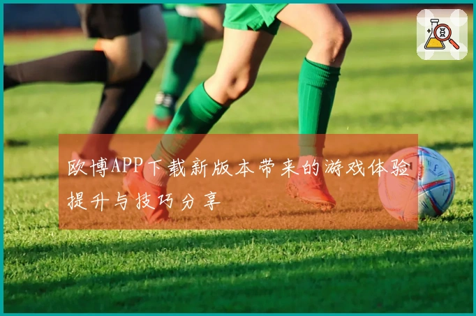 欧博APP下载新版本带来的游戏体验提升与技巧分享