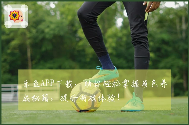 乐鱼APP下载，助你轻松掌握角色养成秘籍，提升游戏体验！