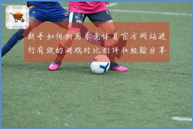 新手如何利用乐竞体育官方网站进行有效的游戏对比测评和经验分享