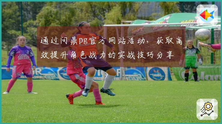 通过问鼎pg官方网站活动，获取高效提升角色战力的实战技巧分享