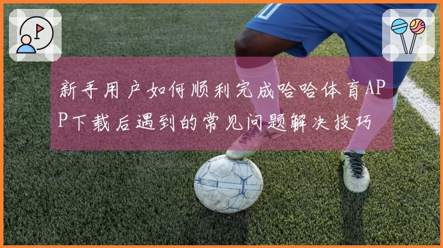 新手用户如何顺利完成哈哈体育APP下载后遇到的常见问题解决技巧